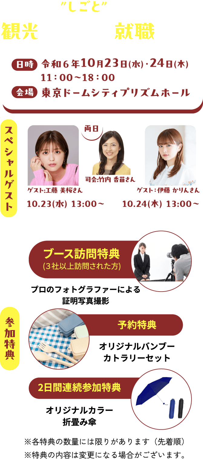 旅をつくるつくるしごと　観光関連産業 就職フェア　日時　令和６年10月23日(水)・24日(木)　11：00〜18：00　会場　東京ドームシティプリズムホール　スペシャルゲスト　ゲスト:工藤美桜さん　司会:竹内香苗さん　ゲスト：伊藤かりんさん　参加特典　ブース訪問特典（3社以上訪問された方）プロのフォトグラファーによる証明写真撮影　予約特典　オリジナルバンブーカトラリーセット　2日間連続参加特典　オリジナルカラー折畳み傘※各特典の数量には限りがあります（先着順）※特典の内容は変更になる場合がございます。