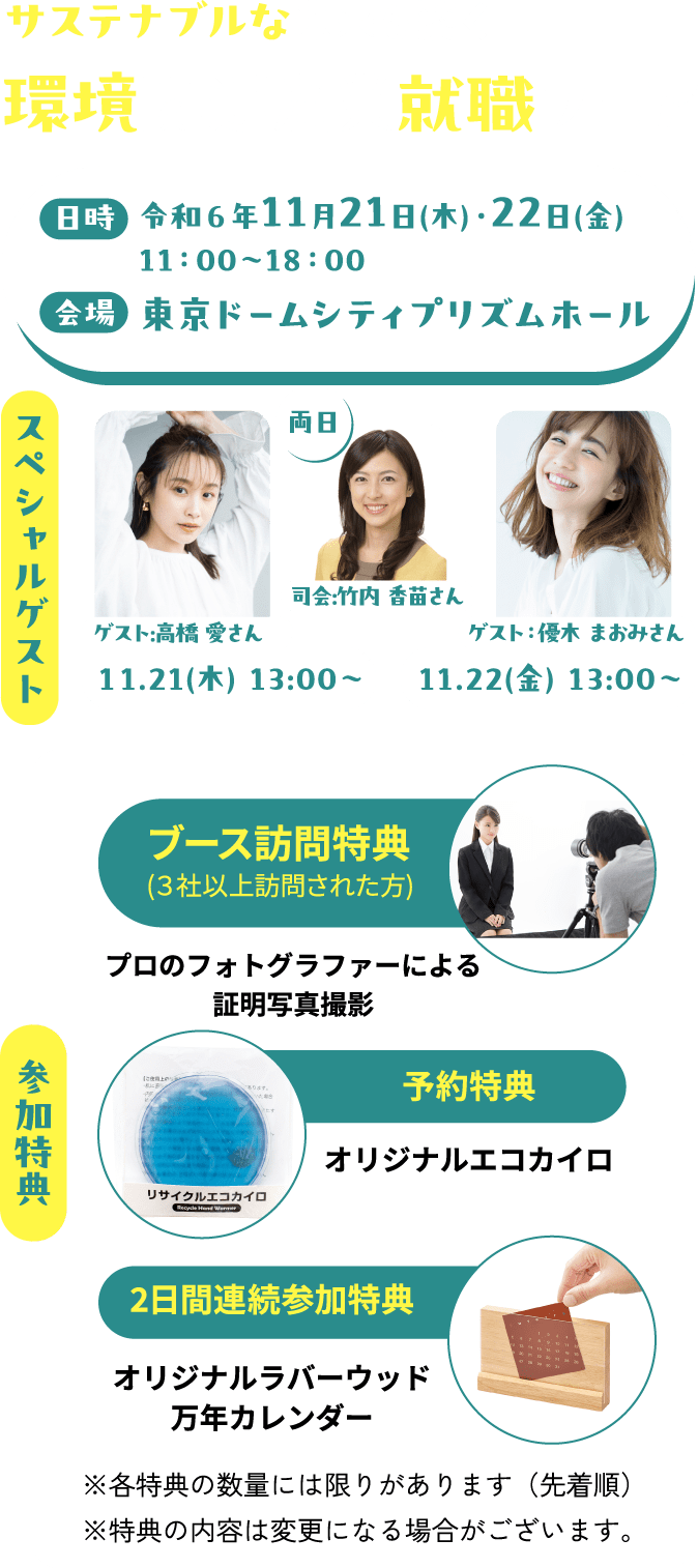 サステナブルな未来を築く環境関連産業 就職フェア 日時 令和６年11月21日(木)・22日(金)　11：00〜18：00 会場 東京ドームシティプリズムホール スペシャルゲスト 11.21(木)13:00〜 ゲスト:高橋 愛さん 両日 司会:竹内 香苗さん  11.22(金)13:00〜 ゲスト：優木 まおみさん 参加特典 ブース訪問特典(３社以上訪問された方) プロのフォトグラファーによる証明写真撮影 予約特典 オリジナルエコカイロ 2日間連続参加特典 オリジナルラバーウッド万年カレンダー ※各特典の数量には限りがあります（先着順）※特典の内容は変更になる場合がございます。